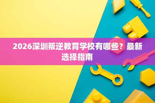 2026深圳叛逆教育学校有哪些?最新选择指南 2026深圳叛逆教育学校有哪些?最新选择指南