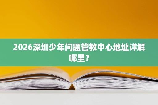2026深圳少年问题管教中心地址详解哪里? 2026深圳少年问题管教中心地址详解哪里?