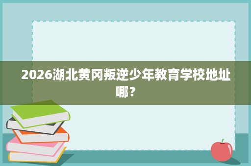2026湖北黄冈叛逆少年教育学校地址哪？