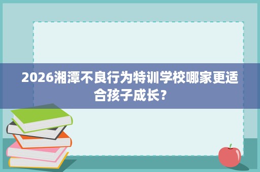 2026湘潭不良行为特训学校哪家更适合孩子成长? 2026湘潭不良行为特训学校哪家更适合孩子成长?