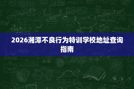 2026湘潭不良行为特训学校地址查询指南 2026湘潭不良行为特训学校地址查询指南