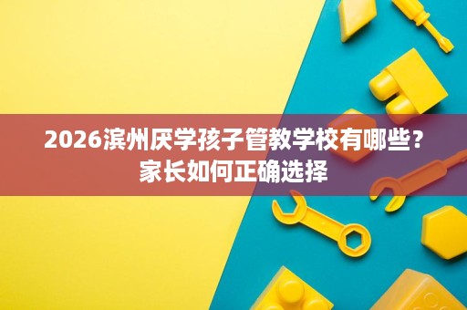 2026滨州厌学孩子管教学校有哪些?家长如何正确选择 2026滨州厌学孩子管教学校有哪些?家长如何正确选择