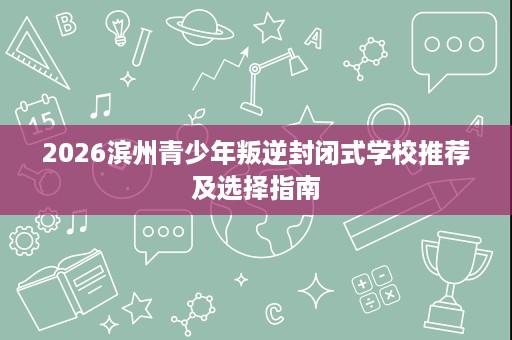 2026滨州青少年叛逆封闭式学校推荐及选择指南 2026滨州青少年叛逆封闭式学校推荐及选择指南