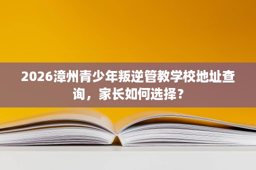 2026漳州青少年叛逆管教学校地址查询，家长如何选择？
