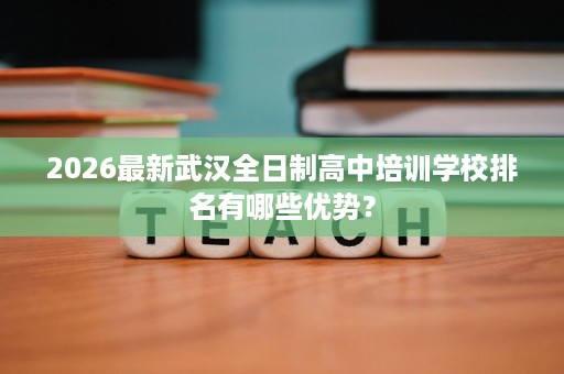 2026最新武汉全日制高中培训学校排名有哪些优势? 2026最新武汉全日制高中培训学校排名有哪些优势?