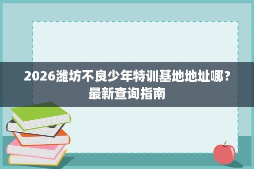2026潍坊不良少年特训基地地址哪?最新查询指南 2026潍坊不良少年特训基地地址哪?最新查询指南