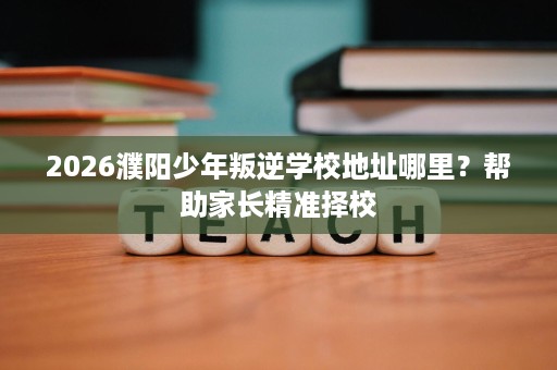 2026濮阳少年叛逆学校地址哪里？帮助家长精准择校