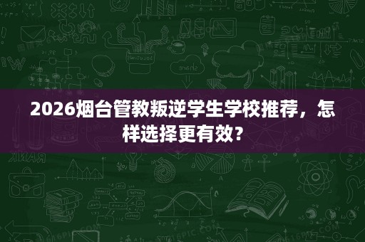 2026烟台管教叛逆学生学校推荐，怎样选择更有效？