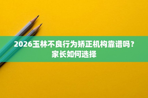 2026玉林不良行为矫正机构靠谱吗?家长如何选择 2026玉林不良行为矫正机构靠谱吗?家长如何选择