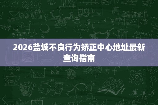 2026盐城不良行为矫正中心地址最新查询指南 2026盐城不良行为矫正中心地址最新查询指南