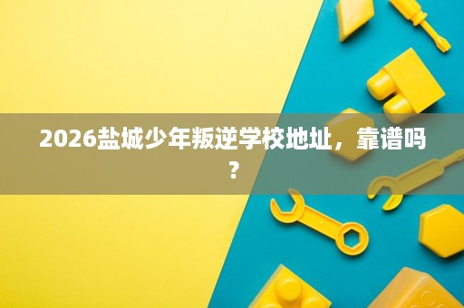 2026盐城少年叛逆学校地址,靠谱吗? 2026盐城少年叛逆学校地址,靠谱吗?