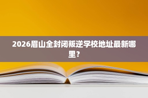 2026眉山全封闭叛逆学校地址最新哪里? 2026眉山全封闭叛逆学校地址最新哪里?