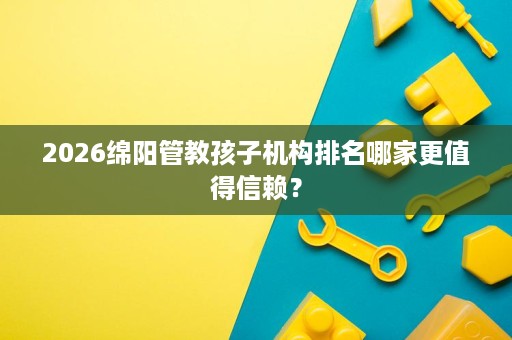 2026绵阳管教孩子机构排名哪家更值得信赖? 2026绵阳管教孩子机构排名哪家更值得信赖?
