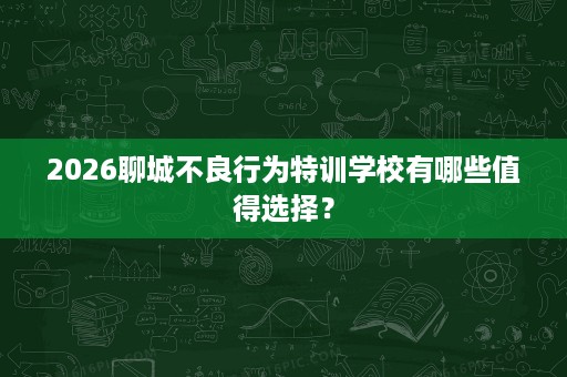 2026聊城不良行为特训学校有哪些值得选择? 2026聊城不良行为特训学校有哪些值得选择?
