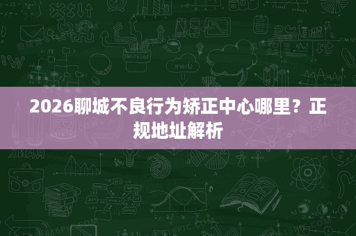 2026聊城不良行为矫正中心哪里?正规地址解析 2026聊城不良行为矫正中心哪里?正规地址解析