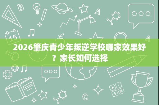 2026肇庆青少年叛逆学校哪家效果好?家长如何选择 2026肇庆青少年叛逆学校哪家效果好?家长如何选择