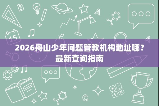 2026舟山少年问题管教机构地址哪？最新查询指南