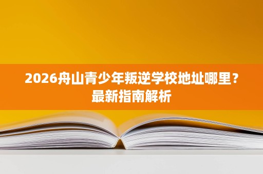 2026舟山青少年叛逆学校地址哪里?最新指南解析 2026舟山青少年叛逆学校地址哪里?最新指南解析