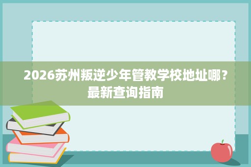 2026苏州叛逆少年管教学校地址哪?最新查询指南 2026苏州叛逆少年管教学校地址哪?最新查询指南