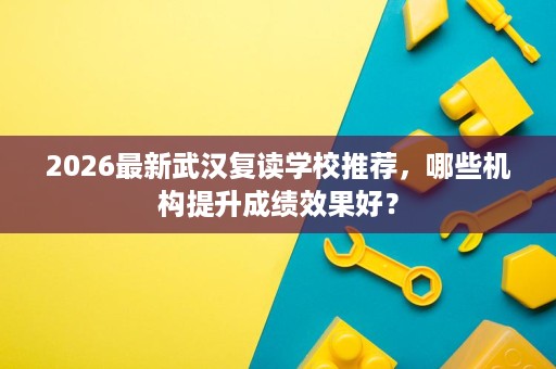 2026最新武汉复读学校推荐，哪些机构提升成绩效果好？