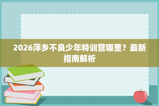 2026萍乡不良少年特训营哪里？最新指南解析