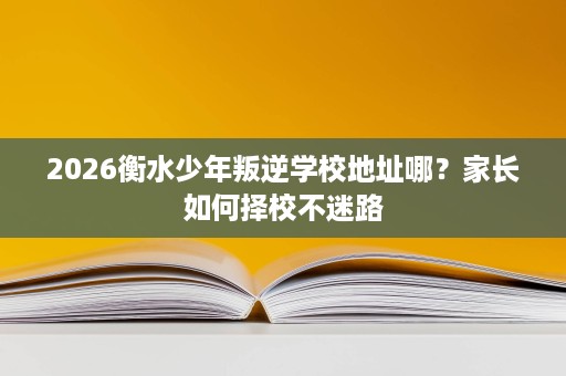 2026衡水少年叛逆学校地址哪?家长如何择校不迷路 2026衡水少年叛逆学校地址哪?家长如何择校不迷路