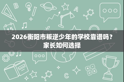 2026衡阳市叛逆少年的学校靠谱吗?家长如何选择 2026衡阳市叛逆少年的学校靠谱吗?家长如何选择