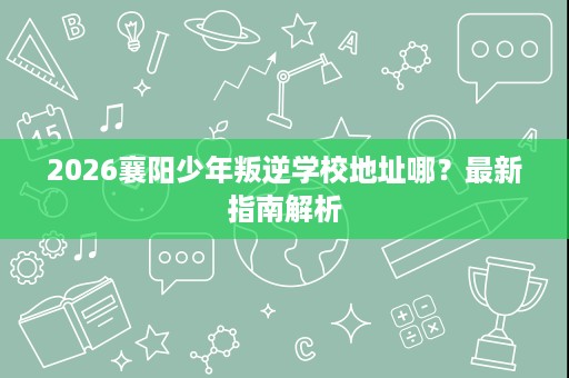 2026襄阳少年叛逆学校地址哪?最新指南解析 2026襄阳少年叛逆学校地址哪?最新指南解析