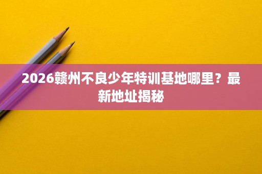 2026赣州不良少年特训基地哪里?最新地址揭秘 2026赣州不良少年特训基地哪里?最新地址揭秘