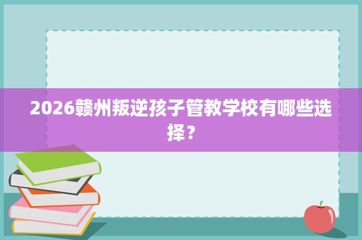 2026赣州叛逆孩子管教学校有哪些选择? 2026赣州叛逆孩子管教学校有哪些选择?