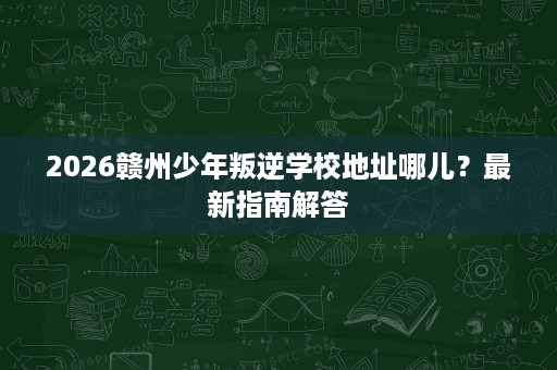 2026赣州少年叛逆学校地址哪儿?最新指南解答 2026赣州少年叛逆学校地址哪儿?最新指南解答