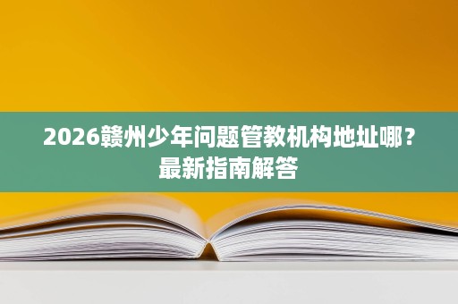 2026赣州少年问题管教机构地址哪?最新指南解答 2026赣州少年问题管教机构地址哪?最新指南解答
