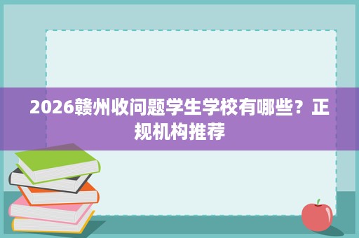 2026赣州收问题学生学校有哪些?正规机构推荐 2026赣州收问题学生学校有哪些?正规机构推荐