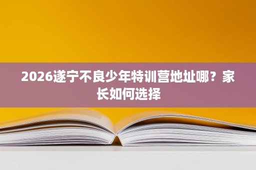 2026遂宁不良少年特训营地址哪?家长如何选择 2026遂宁不良少年特训营地址哪?家长如何选择