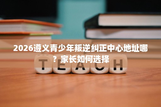 2026遵义青少年叛逆纠正中心地址哪？家长如何选择