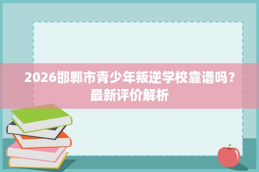 2026邯郸市青少年叛逆学校靠谱吗?最新评价解析 2026邯郸市青少年叛逆学校靠谱吗?最新评价解析