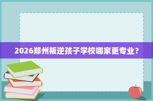 2026郑州叛逆孩子学校哪家更专业? 2026郑州叛逆孩子学校哪家更专业?