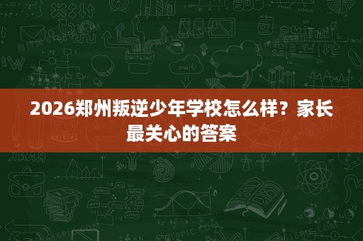 2026郑州叛逆少年学校怎么样?家长最关心的答案 2026郑州叛逆少年学校怎么样?家长最关心的答案