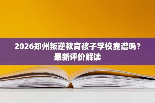 2026郑州叛逆教育孩子学校靠谱吗?最新评价解读 2026郑州叛逆教育孩子学校靠谱吗?最新评价解读