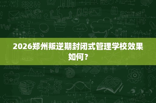 2026郑州叛逆期封闭式管理学校效果如何？