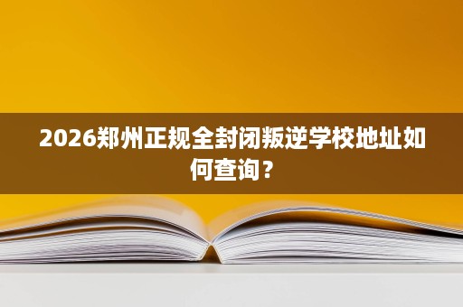 2026郑州正规全封闭叛逆学校地址如何查询？