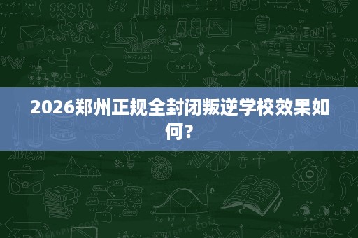 2026郑州正规全封闭叛逆学校效果如何? 2026郑州正规全封闭叛逆学校效果如何?