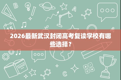2026最新武汉封闭高考复读学校有哪些选择? 2026最新武汉封闭高考复读学校有哪些选择?