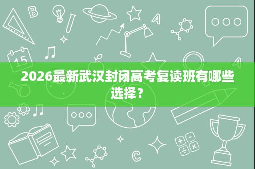 2026最新武汉封闭高考复读班有哪些选择? 2026最新武汉封闭高考复读班有哪些选择?