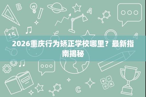 2026重庆行为矫正学校哪里?最新指南揭秘 2026重庆行为矫正学校哪里?最新指南揭秘