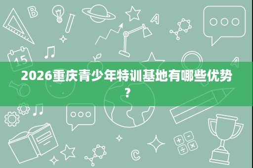 2026重庆青少年特训基地有哪些优势? 2026重庆青少年特训基地有哪些优势?