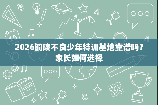 2026铜陵不良少年特训基地靠谱吗？家长如何选择