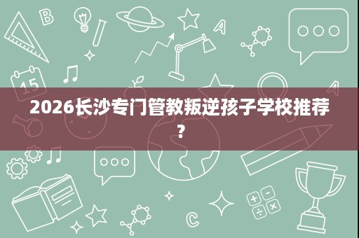 2026长沙专门管教叛逆孩子学校推荐? 2026长沙专门管教叛逆孩子学校推荐?