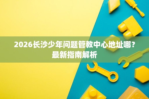 2026长沙少年问题管教中心地址哪？最新指南解析