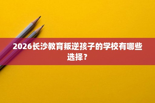 2026长沙教育叛逆孩子的学校有哪些选择? 2026长沙教育叛逆孩子的学校有哪些选择?